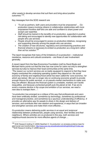 other assets to develop services that suit them and bring about positive
outcomes.”128.

Key messages from the SCIE research are

         „To act as partners, both users and providers must be empowered‟…. Co-
          production means involving citizens in collaborative relationships with more
          empowered frontline staff who are able and confident to share power and
          accept user expertise.
         Staff should be trained in the benefits of co-production, supported in positive
          risk-taking and encouraged to identify new opportunities for collaboration with
          people who use services.
         People should be encouraged to access co-productive initiatives, recognising
          and supporting diversity among the people who use services.
         The creation of new structures, regulatory and commissioning practices and
          financial streams is necessary to embed co-production as a long-term rather
          than ad hoc solution.129

The report recognises that many of the limitations of co-production – institutional
resistance, resource and cultural constraints – are those of user involvement
generally.

A recent report from the New Economics Foundation (nef) by David Boyle and
Michael Harris points out that the time has now come for users not only to strengthen
services but also to improve their local communities at the same time.
“The reason our current services are so badly equipped to respond is that they have
largely overlooked the underlying operating system they depend on: the social
economy of family and neighbourhood (what has been called the „core economy‟, for
which see below). We can no longer rely on continuing economic growth to provide
enough finance for public services, or on pseudo-market mechanisms to make sure
they are efficient. Because the financial system is unreliable, markets can‟t tackle
inequalities, and because unchecked growth puts the planet at risk. If we are to
avoid a massive decline in the scope and ambition of our services, we need a
new idea to reshape them…”.

“co-production has emerged as a critique of the way that professionals and users
have been artificially divided, sometimes by technology, sometimes by professional
and managerial practice, and sometimes by a spurious understanding of efficiency. It
provides an alternative way for people to share in the design and delivery of
services, and contribute their own wisdom and experience, in ways that can broaden
and strengthen services and make them more effective…

Co-production means delivering public services in an equal and reciprocal
relationship between professionals, people using services, their families and their
neighbours. Where activities are co-produced in this way, both services and
neighbourhoods become far more effective agents of change….

128
    SCIE Research briefing 31 (2009) Needham C. Co-production: an emerging evidence base for
adult social care transformation. http://www.scie.org.uk/publications/briefings/briefing31/index.asp
129
   SCIE Research briefing 31 (2009) opus cit.

                                                                                                       72
 