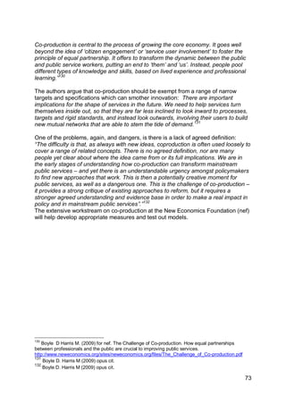 Co-production is central to the process of growing the core economy. It goes well
beyond the idea of „citizen engagement‟ or „service user involvement‟ to foster the
principle of equal partnership. It offers to transform the dynamic between the public
and public service workers, putting an end to „them‟ and „us‟. Instead, people pool
different types of knowledge and skills, based on lived experience and professional
learning.”130

The authors argue that co-production should be exempt from a range of narrow
targets and specifications which can smother innovation: There are important
implications for the shape of services in the future. We need to help services turn
themselves inside out, so that they are far less inclined to look inward to processes,
targets and rigid standards, and instead look outwards, involving their users to build
new mutual networks that are able to stem the tide of demand.131

One of the problems, again, and dangers, is there is a lack of agreed definition:
“The difficulty is that, as always with new ideas, coproduction is often used loosely to
cover a range of related concepts. There is no agreed definition, nor are many
people yet clear about where the idea came from or its full implications. We are in
the early stages of understanding how co-production can transform mainstream
public services – and yet there is an understandable urgency amongst policymakers
to find new approaches that work. This is then a potentially creative moment for
public services, as well as a dangerous one. This is the challenge of co-production –
it provides a strong critique of existing approaches to reform, but it requires a
stronger agreed understanding and evidence base in order to make a real impact in
policy and in mainstream public services”.”132
The extensive workstream on co-production at the New Economics Foundation (nef)
will help develop appropriate measures and test out models.




130
    Boyle D Harris M. (2009) for nef. The Challenge of Co-production. How equal partnerships
between professionals and the public are crucial to improving public services.
http://www.neweconomics.org/sites/neweconomics.org/files/The_Challenge_of_Co-production.pdf
131
    Boyle D. Harris M (2009) opus cit.
132
    Boyle D. Harris M (2009) opus cit.

                                                                                               73
 