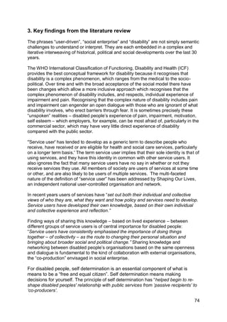 3. Key findings from the literature review

The phrases “user-driven”, “social enterprise” and “disability” are not simply semantic
challenges to understand or interpret. They are each embedded in a complex and
iterative interweaving of historical, political and social developments over the last 30
years.

The WHO International Classification of Functioning, Disability and Health (ICF)
provides the best conceptual framework for disability because it recognises that
disability is a complex phenomenon, which ranges from the medical to the socio-
political. Over time and with the broad acceptance of the social model there have
been changes which allow a more inclusive approach which recognises that the
complex phenomenon of disability includes, and respects, individual experience of
impairment and pain. Recognising that the complex nature of disability includes pain
and impairment can engender an open dialogue with those who are ignorant of what
disability involves, who erect barriers through fear. It is sometimes precisely these
“unspoken” realities – disabled people‟s experience of pain, impairment, motivation,
self esteem – which employers, for example, can be most afraid of, particularly in the
commercial sector, which may have very little direct experience of disability
compared with the public sector.

''Service user' has tended to develop as a generic term to describe people who
receive, have received or are eligible for health and social care services, particularly
on a longer term basis.' The term service user implies that their sole identity is that of
using services, and they have this identity in common with other service users. It
also ignores the fact that many service users have no say in whether or not they
receive services they use. All members of society are users of services at some time
or other, and are also likely to be users of multiple services. The multi-faceted
nature of the definition of “service user” has been addressed by Shaping Our Lives,
an independent national user-controlled organisation and network.

In recent years users of services have “set out both their individual and collective
views of who they are, what they want and how policy and services need to develop.
Service users have developed their own knowledge, based on their own individual
and collective experience and reflection.”

Finding ways of sharing this knowledge – based on lived experience – between
different groups of service users is of central importance for disabled people:
“Service users have consistently emphasised the importance of doing things
together – of collectivity – as the route to changing their personal situation and
bringing about broader social and political change.” Sharing knowledge and
networking between disabled people‟s organisations based on the same openness
and dialogue is fundamental to the kind of collaboration with external organisations,
the “co-production” envisaged in social enterprise.

For disabled people, self determination is an essential component of what is
means to be a “free and equal citizen”. Self determination means making
decisions for yourself. The principle of self determination has “helped begin to re-
shape disabled peoples' relationship with public services from ‟passive recipients‟ to
„co-producers‟.

                                                                                       74
 
