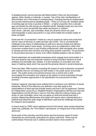A disabled person cannot exercise self determination if they are discriminated
against, either directly or indirectly, in society. Two of the main manifestations of
discrimination are in the levels of unemployment ( including training for employment)
and poverty experienced by disabled people. “Three out of every ten disabled adults
of working age are living in poverty in Britain – a higher proportion than a decade
ago and double the rate among non-disabled adults. Disabled adults are now more
likely to live in poor households than either pensioners or children.”
User-driven, user-led, user-controlled, these are all terms which are used
interchangeably in policy documents in a way which belies the complex reality of
these concepts.

Some see the “co-production” model as a way to support an active and productive
role for users of services: to make services user-driven. This is a fundamental
challenge to the nature of relationships as well as to service models and delivery
patterns which doesn‟t come easily: „Involving users as collaborators rather than
consumers enables them to use frontline professionals‟ skills alongside other assets
to develop services that suit them and bring about positive outcomes.” Co-production
is not just about services or choice, but it offers disabled people a role as citizens.

Social enterprises are sustainable businesses which engage local communities in a
new and dynamic way and empower citizens to bring innovative solutions to local
problems and stimulate new markets. It is this emphasis on innovation and new
ways of meeting needs which has spurred the growing interest in social enterprises.

There has been “little research evaluating the impact of social enterprises compared
with charities that are not trading and with bodies in the public sector and private
sector. The public-sector procurement process has a central role in both
encouraging this innovation and scaling up the impact of social enterprises through
including innovative approaches in the specification for procurement of other
services.”

Existing “mapping” exercises have suffered from a confusion over definition of social
enterprise. Some of this dilemma over definition must also apply to the
interpretations of what user-led actually means and how it can be measured. Centres
for Independent Living (CILs), Disabled People‟s Organisations (DPOs) and User-led
Organisations (ULOs) all have a view on how they meet the criteria of being user-
driven or user-controlled: some may not agree on what that should look like in
practice. Measuring effectiveness and impact will require more understanding at a
political level about the wide range of definitions used and the challenge this poses
for research and evaluation.

A recent study by TSRC which explores how the third sector views social enterprises
notes how, politically, the „Third Sector‟ has became “an integral part of the dominant
discourse.”

Some parts of the voluntary and third sector see the business model of social
enterprises as controversial, particularly at a grass roots level. There may be
controversies if financial cuts in welfare provision lead to more transfer of


                                                                                    75
 