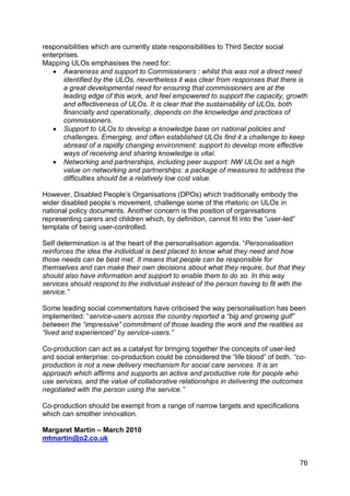 responsibilities which are currently state responsibilities to Third Sector social
enterprises.
Mapping ULOs emphasises the need for:
    Awareness and support to Commissioners : whilst this was not a direct need
      identified by the ULOs, nevertheless it was clear from responses that there is
      a great developmental need for ensuring that commissioners are at the
      leading edge of this work, and feel empowered to support the capacity, growth
      and effectiveness of ULOs. It is clear that the sustainability of ULOs, both
      financially and operationally, depends on the knowledge and practices of
      commissioners.
    Support to ULOs to develop a knowledge base on national policies and
      challenges. Emerging, and often established ULOs find it a challenge to keep
      abreast of a rapidly changing environment: support to develop more effective
      ways of receiving and sharing knowledge is vital.
    Networking and partnerships, including peer support: NW ULOs set a high
      value on networking and partnerships: a package of measures to address the
      difficulties should be a relatively low cost value.

However, Disabled People‟s Organisations (DPOs) which traditionally embody the
wider disabled people‟s movement, challenge some of the rhetoric on ULOs in
national policy documents. Another concern is the position of organisations
representing carers and children which, by definition, cannot fit into the “user-led”
template of being user-controlled.

Self determination is at the heart of the personalisation agenda. “Personalisation
reinforces the idea the individual is best placed to know what they need and how
those needs can be best met. It means that people can be responsible for
themselves and can make their own decisions about what they require, but that they
should also have information and support to enable them to do so. In this way
services should respond to the individual instead of the person having to fit with the
service.”

Some leading social commentators have criticised the way personalisation has been
implemented: “service-users across the country reported a “big and growing gulf”
between the “impressive” commitment of those leading the work and the realities as
“lived and experienced” by service-users.”

Co-production can act as a catalyst for bringing together the concepts of user-led
and social enterprise: co-production could be considered the “life blood” of both. “co-
production is not a new delivery mechanism for social care services. It is an
approach which affirms and supports an active and productive role for people who
use services, and the value of collaborative relationships in delivering the outcomes
negotiated with the person using the service.”

Co-production should be exempt from a range of narrow targets and specifications
which can smother innovation.

Margaret Martin – March 2010
mtmartin@o2.co.uk


                                                                                        76
 