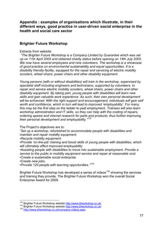 Appendix : examples of organisations which illustrate, in their
different ways, good practice in user-driven social enterprise in the
health and social care sector


Brighter Future Workshop

Extracts from website:
 “The Brighter Future Workshop is a Company Limited by Guarantee which was set
up on 11th April 2005 and obtained charity status before opening on 14th July 2005.
We now have several employees and nine volunteers. The workshop is a showcase
of good practice on environmental sustainability and equal opportunities. It is a
disability friendly facility, equipped for the repair and servicing of electric mobility
scooters, wheel chairs, power chairs and other disability equipment.

Young persons (with or without disabilities) will train in the workshop, supervised by
specialist staff including engineers and technicians, supported by volunteers, to
repair and service electric mobility scooters, wheel chairs, power chairs and other
disability equipment. By taking part, young people with disabilities will learn new
skills and gain valuable work experience. As such, their own personal development
will be enhanced. With the right support and encouragement, individuals will gain self
worth and confidence, which in turn will lead to improved „employability‟. For many,
this may be the first step on the ladder to paid employment. Trainees will also learn
workshop administration and IT skills, so they can help with the costing of repairs,
ordering spares and internet research for parts and products; thus further improving
their personal development and employability.”133

The Project‟s objectives are to:
“Set up a workshop, refurbished to accommodate people with disabilities and
maintain and repair mobility equipment.
•Recycle mobility equipment.
•Provide „on-the-job‟ training and boost skills of young people with disabilities, which
will ultimately affect improved employability.
•Assisting people with disabilities to move into sustainable employment. Provide a
service to the public in mobility equipment service and repair at reasonable cost.
•Create a sustainable social enterprise.
•Create new jobs.
•Provide 120 people with learning opportunities.”134

Brighter Future Workshop has developed a series of videos135 showing the services
and training they provide. The Brighter Future Workshop won the overall Social
Enterprise Award for 2009.




133
    Brighter Future Workshop website http://www.bfworkshop.co.uk/
134
    Brighter Future Workshop website http://www.bfworkshop.co.uk/
135
    http://www.bfworkshop.co.uk/company-videos.aspx

                                                                                      77
 