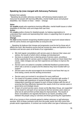 Speaking Up (now merged with Advocacy Partners)

Extracts from website:
 “Speaking Up provides advocacy services, self advocacy based projects and
resources for people with learning difficulties, mental health issues and physical
disabilities. Our mission is Voice – Action – Change.

Voice
We enable people who experience learning difficulties, mental health issues or other
disabilities to find their voice and shape their own lives.
Action
We create positive choices for disabled people, by helping organizations to
understand their needs and representing their views or supporting them to speak up
for themselves.
Change
We lead society towards recognizing disabled people as equal and valued citizens
with the same choices and opportunities as everyone else.

… Speaking Up believes that change and progression must be led by those who it
affects the most. We therefore ensure that we include the views and opinions of our
members and service users at all levels of our organisation….

      We hold regular consultations with service-users to discover their views and
       wishes, the results of which inform strategy and development
      Services or projects have a steering group of service-users, providing a
       further opportunity for service-users to shape the project so it best meets their
       needs, make changes and use their experiences and ideas to improve the
       service
      Service-users are asked to complete confidential feedback questionnaires,
       which rate a service or project and the distance they have traveled with our
       support
      Service-users are also encouraged to be involved in and have their say on
       fund raising, events and the working environment

      Service users are involved in recruitment for every staff post
      Our board of 9 trustees contains 4 former users of services with another 2
       new trustees with experience of mental ill health set to join. We provide
       independent coaching and support to each of these trustees with the aim of
       ensuring that they effectively represent the needs of all of our service-users in
       governance and strategic issues
      A team of current service-users, known as the Big Ideas Group, are supported
       by the board to visit each of our services to find out services users views on
       what we do well and find out their ideas for improvements. The results of
       these consultations are regularly fed back to our board, providing a link
       between the people using our services and those governing the organisation.

64% of our income is from contracts gained to deliver advocacy or self-advocacy
services. 60% of these contracts come from the public sector and 40% come from
private sector organizations. A contract can involve either one type of advocacy such


                                                                                      78
 