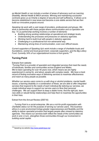 as Mental Health or can include a number of areas of advocacy such as Learning
Disability, Mental Health & IMCA services. Winning and maintaining successful
contracts gives us as Charity a degree of security and self sufficiency. It allows us to
become established in new areas and become a core stable service that we then
build our innovative projects around.

Speaking Up work with a vast range of providers, professionals and groups. We
work in partnership with these people where communication and co-operation are
key. To us partnership working involves a number of elements:
    Building strong working relationships at operational and strategic levels.
    Understanding the processes and pressures on statutory agencies.
    Working hard to build trust with people in statutory agencies.
    Challenging in a professional but non-adversarial way.
    Maintaining strong lines of communication, even over difficult issues.

Current supporters of Speaking Up's work include a range of charitable trusts and
foundations, central and local government, corporate supporters, and the Big Lottery
Fund. Currently 34% of our organizational income is from grants.”136

Turning Point

Extracts from website:
“Turning Point is a provider of specialist and integrated services that meet the needs
of individuals, families and communities across England and Wales.
We‟ve been operating for over 40 years now, which means we are highly
experienced in caring for, and about, people with complex needs. We have a track
record of finding innovative ways of delivering services to maximise effectiveness
and reach as many people as possible.

Whether our service users come to us with drug or alcohol problems, mental health
issues, a learning disability or a combination of these, we are able to offer integrated
services that respond to the needs of each individual.By tailoring our services, we
create individual ways to support our service users to face their personal
challenges. We can support them to keep a stable home, find the right job, learn
new skills or rebuild family relationships and help them to maximise the opportunities
in their lives.

Extract from the Annual Review (2007-8):

… Turning Point is a social enterprise. We are a not-for-profit organisation with
charitable status run for the purpose of serving our service users. This business
ethos in a care environment brings greater responsiveness and flexibility and the
ability to deliver specialist provision that targets people often missed by statutory
agencies. This means our services both reflect the needs of the communities we
work in and, in turn, strengthen those communities through our involvement in
building social capital.



136
      Speaking Up website http://www.speakingup.org/

                                                                                        79
 