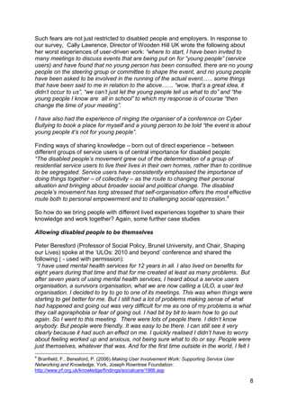 Such fears are not just restricted to disabled people and employers. In response to
our survey, Cally Lawrence, Director of Wooden Hill UK wrote the following about
her worst experiences of user-driven work: “where to start, I have been invited to
many meetings to discuss events that are being put on for “young people” (service
users) and have found that no young person has been consulted, there are no young
people on the steering group or committee to shape the event, and no young people
have been asked to be involved in the running of the actual event...... some things
that have been said to me in relation to the above....... “wow, that‟s a great idea, it
didn‟t occur to us”, “we can‟t just let the young people tell us what to do” and “the
young people I know are all in school” to which my response is of course “then
change the time of your meeting”.

I have also had the experience of ringing the organiser of a conference on Cyber
Bullying to book a place for myself and a young person to be told “the event is about
young people it‟s not for young people”.

Finding ways of sharing knowledge – born out of direct experience – between
different groups of service users is of central importance for disabled people:
“The disabled people‟s movement grew out of the determination of a group of
residential service users to live their lives in their own homes, rather than to continue
to be segregated. Service users have consistently emphasised the importance of
doing things together – of collectivity – as the route to changing their personal
situation and bringing about broader social and political change. The disabled
people‟s movement has long stressed that self-organisation offers the most effective
route both to personal empowerment and to challenging social oppression.4

So how do we bring people with different lived experiences together to share their
knowledge and work together? Again, some further case studies

Allowing disabled people to be themselves

Peter Beresford (Professor of Social Policy, Brunel University, and Chair, Shaping
our Lives) spoke at the „ULOs: 2010 and beyond‟ conference and shared the
following ( - used with permission):
 “I have used mental health services for 12 years in all. I also lived on benefits for
eight years during that time and that for me created at least as many problems. But
after seven years of using mental health services, I heard about a service users
organisation, a survivors organisation, what we are now calling a ULO, a user led
organisation. I decided to try to go to one of its meetings. This was when things were
starting to get better for me. But I still had a lot of problems making sense of what
had happened and going out was very difficult for me as one of my problems is what
they call agoraphobia or fear of going out. I had bit by bit to learn how to go out
again. So I went to this meeting. There were lots of people there. I didn‟t know
anybody. But people were friendly. It was easy to be there. I can still see it very
clearly because it had such an effect on me. I quickly realised I didn‟t have to worry
about feeling worked up and anxious, not being sure what to do or say. People were
just themselves, whatever that was. And for the first time outside in the world, I felt I
4
 Branfield, F., Beresford, P. (2006) Making User Involvement Work: Supporting Service User
Networking and Knowledge, York, Joseph Rowntree Foundation:
http://www.jrf.org.uk/knowledge/findings/socialcare/1966.asp

                                                                                             8
 