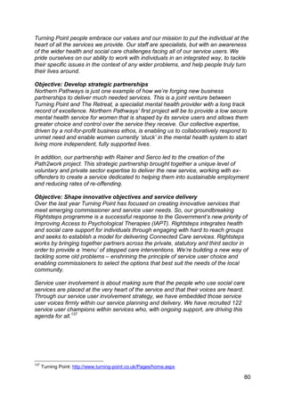 Turning Point people embrace our values and our mission to put the individual at the
heart of all the services we provide. Our staff are specialists, but with an awareness
of the wider health and social care challenges facing all of our service users. We
pride ourselves on our ability to work with individuals in an integrated way, to tackle
their specific issues in the context of any wider problems, and help people truly turn
their lives around.

Objective: Develop strategic partnerships
Northern Pathways is just one example of how we‟re forging new business
partnerships to deliver much needed services. This is a joint venture between
Turning Point and The Retreat, a specialist mental health provider with a long track
record of excellence. Northern Pathways‟ first project will be to provide a low secure
mental health service for women that is shaped by its service users and allows them
greater choice and control over the service they receive. Our collective expertise,
driven by a not-for-profit business ethos, is enabling us to collaboratively respond to
unmet need and enable women currently „stuck‟ in the mental health system to start
living more independent, fully supported lives.

In addition, our partnership with Rainer and Serco led to the creation of the
Path2work project. This strategic partnership brought together a unique level of
voluntary and private sector expertise to deliver the new service, working with ex-
offenders to create a service dedicated to helping them into sustainable employment
and reducing rates of re-offending.

Objective: Shape innovative objectives and service delivery
Over the last year Turning Point has focused on creating innovative services that
meet emerging commissioner and service user needs. So, our groundbreaking
Rightsteps programme is a successful response to the Government‟s new priority of
Improving Access to Psychological Therapies (IAPT). Rightsteps integrates health
and social care support for individuals through engaging with hard to reach groups
and seeks to establish a model for delivering Connected Care services. Rightsteps
works by bringing together partners across the private, statutory and third sector in
order to provide a „menu‟ of stepped care interventions. We‟re building a new way of
tackling some old problems – enshrining the principle of service user choice and
enabling commissioners to select the options that best suit the needs of the local
community.

Service user involvement is about making sure that the people who use social care
services are placed at the very heart of the service and that their voices are heard.
Through our service user involvement strategy, we have embedded those service
user voices firmly within our service planning and delivery. We have recruited 122
service user champions within services who, with ongoing support, are driving this
agenda for all.137




137
      Turning Point: http://www.turning-point.co.uk/Pages/home.aspx

                                                                                     80
 