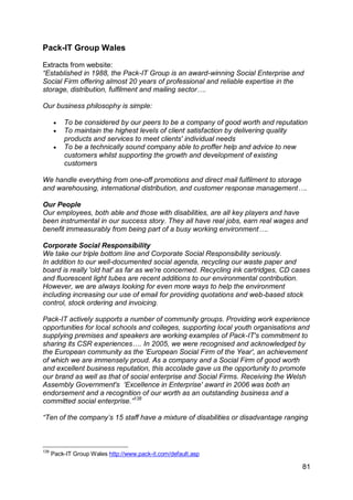 Pack-IT Group Wales

Extracts from website:
“Established in 1988, the Pack-IT Group is an award-winning Social Enterprise and
Social Firm offering almost 20 years of professional and reliable expertise in the
storage, distribution, fulfilment and mailing sector….

Our business philosophy is simple:

         To be considered by our peers to be a company of good worth and reputation
         To maintain the highest levels of client satisfaction by delivering quality
          products and services to meet clients' individual needs
         To be a technically sound company able to proffer help and advice to new
          customers whilst supporting the growth and development of existing
          customers

We handle everything from one-off promotions and direct mail fulfilment to storage
and warehousing, international distribution, and customer response management….

Our People
Our employees, both able and those with disabilities, are all key players and have
been instrumental in our success story. They all have real jobs, earn real wages and
benefit immeasurably from being part of a busy working environment….

Corporate Social Responsibility
We take our triple bottom line and Corporate Social Responsibility seriously.
In addition to our well-documented social agenda, recycling our waste paper and
board is really 'old hat' as far as we're concerned. Recycling ink cartridges, CD cases
and fluorescent light tubes are recent additions to our environmental contribution.
However, we are always looking for even more ways to help the environment
including increasing our use of email for providing quotations and web-based stock
control, stock ordering and invoicing.

Pack-IT actively supports a number of community groups. Providing work experience
opportunities for local schools and colleges, supporting local youth organisations and
supplying premises and speakers are working examples of Pack-IT's commitment to
sharing its CSR experiences…. In 2005, we were recognised and acknowledged by
the European community as the 'European Social Firm of the Year', an achievement
of which we are immensely proud. As a company and a Social Firm of good worth
and excellent business reputation, this accolade gave us the opportunity to promote
our brand as well as that of social enterprise and Social Firms. Receiving the Welsh
Assembly Government's 'Excellence in Enterprise' award in 2006 was both an
endorsement and a recognition of our worth as an outstanding business and a
committed social enterprise.”138

“Ten of the company‟s 15 staff have a mixture of disabilities or disadvantage ranging



138
      Pack-IT Group Wales http://www.pack-it.com/default.asp

                                                                                    81
 