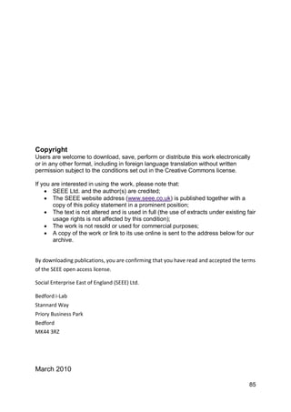 Copyright
Users are welcome to download, save, perform or distribute this work electronically
or in any other format, including in foreign language translation without written
permission subject to the conditions set out in the Creative Commons license.

If you are interested in using the work, please note that:
     SEEE Ltd. and the author(s) are credited;
     The SEEE website address (www.seee.co.uk) is published together with a
       copy of this policy statement in a prominent position;
     The text is not altered and is used in full (the use of extracts under existing fair
       usage rights is not affected by this condition);
     The work is not resold or used for commercial purposes;
     A copy of the work or link to its use online is sent to the address below for our
       archive.


By downloading publications, you are confirming that you have read and accepted the terms
of the SEEE open access license.

Social Enterprise East of England (SEEE) Ltd.

Bedford i-Lab
Stannard Way
Priory Business Park
Bedford
MK44 3RZ




March 2010

                                                                                       85
 