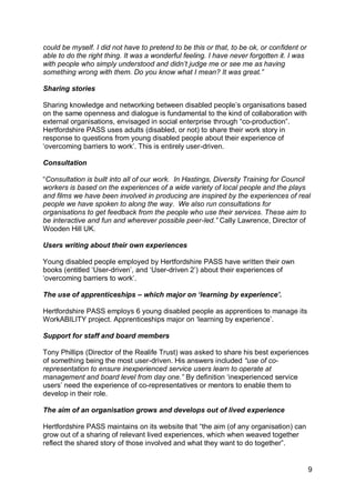 could be myself. I did not have to pretend to be this or that, to be ok, or confident or
able to do the right thing. It was a wonderful feeling. I have never forgotten it. I was
with people who simply understood and didn‟t judge me or see me as having
something wrong with them. Do you know what I mean? It was great.”

Sharing stories

Sharing knowledge and networking between disabled people‟s organisations based
on the same openness and dialogue is fundamental to the kind of collaboration with
external organisations, envisaged in social enterprise through “co-production”.
Hertfordshire PASS uses adults (disabled, or not) to share their work story in
response to questions from young disabled people about their experience of
„overcoming barriers to work‟. This is entirely user-driven.

Consultation

“Consultation is built into all of our work. In Hastings, Diversity Training for Council
workers is based on the experiences of a wide variety of local people and the plays
and films we have been involved in producing are inspired by the experiences of real
people we have spoken to along the way. We also run consultations for
organisations to get feedback from the people who use their services. These aim to
be interactive and fun and wherever possible peer-led.” Cally Lawrence, Director of
Wooden Hill UK.

Users writing about their own experiences

Young disabled people employed by Hertfordshire PASS have written their own
books (entitled „User-driven‟, and „User-driven 2‟) about their experiences of
„overcoming barriers to work‟.

The use of apprenticeships – which major on „learning by experience‟.

Hertfordshire PASS employs 6 young disabled people as apprentices to manage its
WorkABILITY project. Apprenticeships major on „learning by experience‟.

Support for staff and board members

Tony Phillips (Director of the Realife Trust) was asked to share his best experiences
of something being the most user-driven. His answers included “use of co-
representation to ensure inexperienced service users learn to operate at
management and board level from day one.” By definition „inexperienced service
users‟ need the experience of co-representatives or mentors to enable them to
develop in their role.

The aim of an organisation grows and develops out of lived experience

Hertfordshire PASS maintains on its website that “the aim (of any organisation) can
grow out of a sharing of relevant lived experiences, which when weaved together
reflect the shared story of those involved and what they want to do together”.


                                                                                           9
 