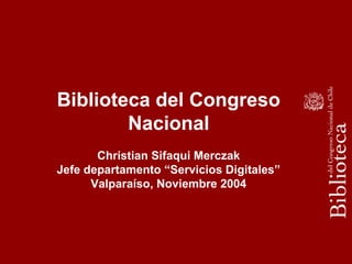 Biblioteca del Congreso
Nacional
Christian Sifaqui Merczak
Jefe departamento “Servicios Digitales”
Valparaíso, Noviembre 2004
 