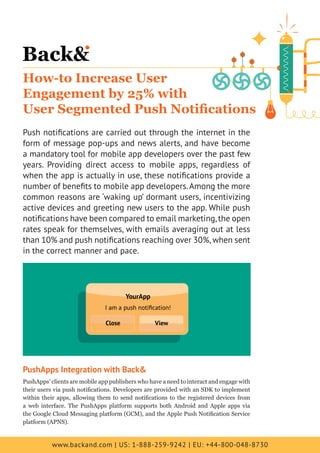 www.backand.com | US: 1-888-259-9242 | EU: +44-800-048-8730
How-to Increase User
Engagement by 25% with
User Segmented Push Notifications
Push notifications are carried out through the internet in the
form of message pop-ups and news alerts, and have become
a mandatory tool for mobile app developers over the past few
years. Providing direct access to mobile apps, regardless of
when the app is actually in use, these notifications provide a
number of benefits to mobile app developers.Among the more
common reasons are ‘waking up’ dormant users, incentivizing
active devices and greeting new users to the app. While push
notifications have been compared to email marketing,the open
rates speak for themselves, with emails averaging out at less
than 10% and push notifications reaching over 30%,when sent
in the correct manner and pace.
PushApps Integration with Back&
PushApps’ clients are mobile app publishers who have a need to interact and engage with
their users via push notifications. Developers are provided with an SDK to implement
within their apps, allowing them to send notifications to the registered devices from
a web interface. The PushApps platform supports both Android and Apple apps via
the Google Cloud Messaging platform (GCM), and the Apple Push Notification Service
platform (APNS).
 