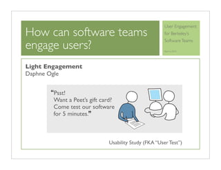 User Engagement
How can software teams                                for Berkeley’s

engage users?
                                                      Software Teams

                                                      April 6, 2010




Light Engagement
Daphne Ogle


       “Psst!
        Want a Peet’s gift card?
        Come test our software
        for 5 minutes.”



                             Usability Study (FKA “User Test”)
 