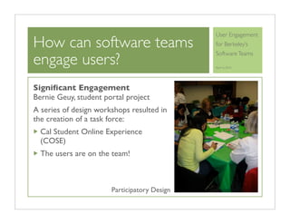 User Engagement
How can software teams                        for Berkeley’s

engage users?
                                              Software Teams

                                              April 6, 2010




Signiﬁcant Engagement
Bernie Geuy, student portal project
A series of design workshops resulted in
the creation of a task force:
  Cal Student Online Experience
  (COSE)
  The users are on the team!



                       Participatory Design
 
