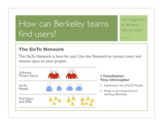 User Engagement
How can Berkeley teams                                       for Berkeley’s
                                                             Software Teams
ﬁnd users?                                                   April 6, 2010




The GoTo Network
The GoTo Network is here for you! Use the Network to contact users and
receive input on your project.

Software
Project Teams                                 1 Coordinator:
                                              Tony Christopher
GoTo                                            Administers list of GoTo People
People
                                                Keeps us all connected and
                                                working effectively
End Users
and SMEs
 