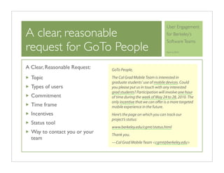 User Engagement
A clear, reasonable                                             for Berkeley’s
                                                                Software Teams
request for GoTo People                                         April 6, 2010




A Clear, Reasonable Request:   GoTo People,

  Topic                        The Cal Grad Mobile Team is interested in
                               graduate students’ use of mobile devices. Could
  Types of users               you please put us in touch with any interested
                               grad students? Participation will involve one hour
  Commitment                   of time during the week of May 24 to 28, 2010. The
                               only incentive that we can oﬀer is a more targeted
  Time frame                   mobile experience in the future.
  Incentives                   Here’s the page on which you can track our
                               project’s status:
  Status tool
                               www.berkeley.edu/cgmt/status.html
  Way to contact you or your   Thank you.
  team
                               —Cal Grad Mobile Team <cgmt@berkeley.edu>
 