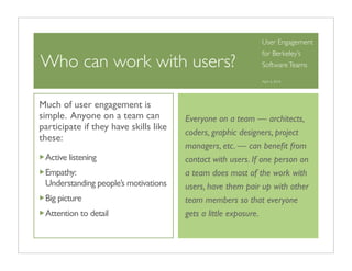 User Engagement
                                                             for Berkeley’s
Who can work with users?                                     Software Teams

                                                             April 6, 2010




Much of user engagement is
simple. Anyone on a team can           Everyone on a team — architects,
participate if they have skills like
                                       coders, graphic designers, project
these:
                                       managers, etc. — can beneﬁt from
 Active listening                      contact with users. If one person on
 Empathy:                              a team does most of the work with
 Understanding people’s motivations    users, have them pair up with other
 Big picture                           team members so that everyone
 Attention to detail                   gets a little exposure.
 