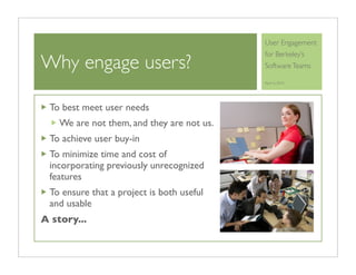 User Engagement
                                            for Berkeley’s
Why engage users?                           Software Teams

                                            April 6, 2010




 To best meet user needs
    We are not them, and they are not us.
 To achieve user buy-in
 To minimize time and cost of
 incorporating previously unrecognized
 features
 To ensure that a project is both useful
 and usable
A story...
 