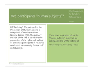 User Engagement
                                                                  for Berkeley’s
  Are participants “human subjects”?                              Software Teams

                                                                  April 6, 2010




  UC Berkeley’s Committee for the
  Protection of Human Subjects is
  comprised of two Institutional
  Review Boards (IRB). The primary         If you have a question about the
  mission of the IRB is to ensure the      “human subjects” aspect of an
  protection of the rights and welfare     activity, visit the CPHS website at
  of all human participants in research
  conducted by university faculty, staff   http://cphs.berkeley.edu/
  and students.




Source: http://cphs.berkeley.edu/
 