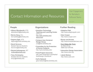 User Engagement
                                                                                for Berkeley’s
Contact Information and Resources                                               Software Teams

                                                                                April 6, 2010




People                      Organizations                           Further Reading
Allison Bloodworth, ETS     Assistive Technology                    Adaptive Path
abloodworth@berkeley.edu    Teaching and Learning Center            http://www.adaptivepath.com/
                            (ATTLC)
Bernie Geuy, CLL            http://attlc.berkeley.edu/              Alan Cooper
bernadetteg@berkeley.edu    about.html                              http://www.cooper.com/
Daphne Ogle, ETS            Campus User-Centered                    Boxes and Arrows
daphne@media.berkeley.edu   Design Group                            http://www.boxesandarrows.com
David Scronce,              ucd@lists.berkeley.edu                  Don't Make Me Think
Student Service Systems     Committee for the Protection            by Steve Krug
dscronce@berkeley.edu       of Human Subjects                       ISBN 0321344758
Rachel Hollowgrass, IST     http://cphs.berkeley.edu/               Interaction Design Association
rhollow@berkeley.edu        Fluid Project resources                 http://www.ixda.org/
Tony Christopher,           http://wiki.fluidproject.org/display/   Jakob Nielsen
Student Service Systems     fluid/Design+Handbook                   http://www.useit.com
tonyc@berkeley.edu          GoTo Network
                            goto-network@lists.berkeley.edu
 