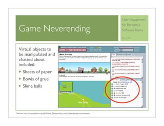 User Engagement
                                                                                        for Berkeley’s
  Game Neverending                                                                      Software Teams

                                                                                        April 6, 2010




  Virtual objects to
  be manipulated and
  chatted about
  included:
       Sheets of paper
       Bowls of gruel
       Slime balls




Sources: http://en.wikipedia.org/wiki/Game_Neverending, http://www.gnespy.com/museum/
 