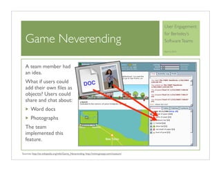 User Engagement
                                                                                        for Berkeley’s
  Game Neverending                                                                      Software Teams

                                                                                        April 6, 2010




  A team member had
  an idea.
  What if users could                               DOC
  add their own ﬁles as
  objects? Users could
  share and chat about:
       Word docs
       Photographs
  The team
  implemented this
  feature.

Sources: http://en.wikipedia.org/wiki/Game_Neverending, http://www.gnespy.com/museum/
 