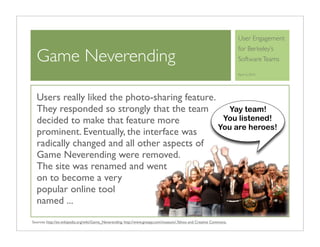 User Engagement
                                                                                                                     for Berkeley’s
  Game Neverending                                                                                                   Software Teams

                                                                                                                     April 6, 2010




  Users really liked the photo-sharing feature.
  They responded so strongly that the team         Yay team!
  decided to make that feature more              You listened!
                                                You are heroes!
  prominent. Eventually, the interface was
  radically changed and all other aspects of
  Game Neverending were removed.
  The site was renamed and went
  on to become a very
  popular online tool
  named ...
Sources: http://en.wikipedia.org/wiki/Game_Neverending, http://www.gnespy.com/museum/, Yahoo and Creative Commons.
 