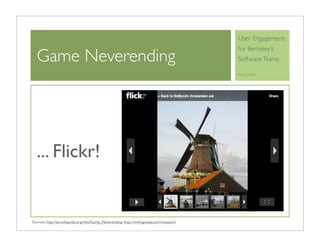 User Engagement
                                                                                        for Berkeley’s
  Game Neverending                                                                      Software Teams

                                                                                        April 6, 2010




  ... Flickr!


Sources: http://en.wikipedia.org/wiki/Game_Neverending, http://www.gnespy.com/museum/
 