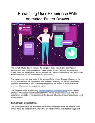 Enhancing User Experience With
Animated Flutter Drawer
The animated flutter drawer executes the navigation flutter projects only after the user
experience is true. While the navigation drawer header primarily uses the animated flutter
drawer, when the user experience is not satisfied, the control is passed to the navigation drawer
header and executes the commands in the parameters.
The user experience is very similar to the animated flutter drawer. The only difference is the
control that passes to the navigation drawer header for executing the commands after the
animated flutter drawer is false. Some user experiences are needed to follow in using the
animated flutter drawer in navigation projects.
The navigation flutter projects using flutter developers from Flutter Agency should use the
animated flutter drawer to execute the alternative options for user experiences. The user
experiences should be in the code block of the drawers. Otherwise, the user experiences need
to be executed.
Better user experience:
The user experiences in the animated flutter drawer should need to use the animated flutter
drawer inside the scaffold widget, where they are initiated with an open scaffold widget and
 