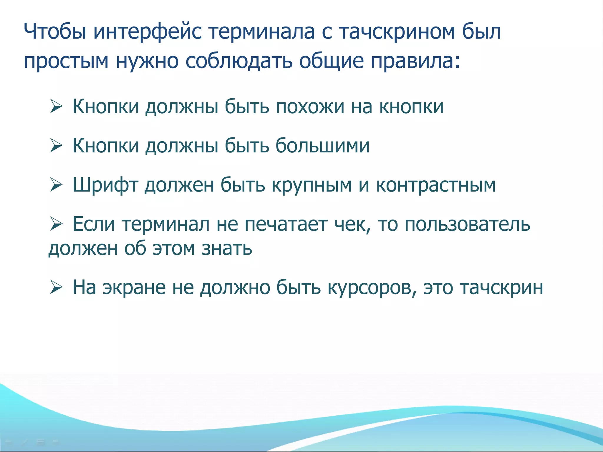 Чтобы интерфейс терминала с тачскрином был
простым нужно соблюдать общие правила:

   Кнопки должны быть похожи на кнопки
   Кнопки должны быть большими
   Шрифт должен быть крупным и контрастным
   Если терминал не печатает чек, то пользователь
  должен об этом знать
   На экране не должно быть курсоров, это тачскрин
 