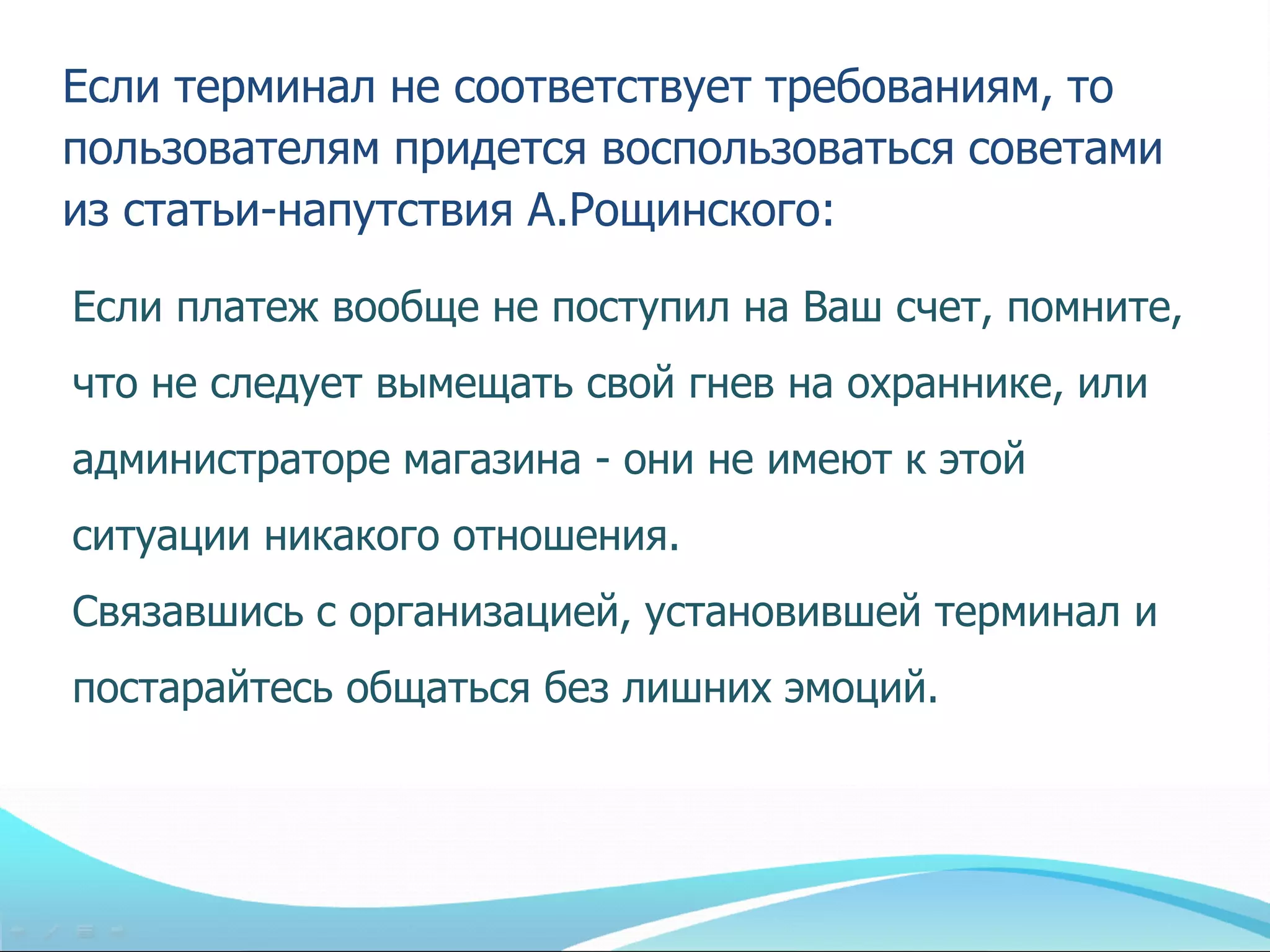 Если терминал не соответствует требованиям, то
пользователям придется воспользоваться советами
из статьи-напутствия А.Рощинского:

Если платеж вообще не поступил на Ваш счет, помните,
что не следует вымещать свой гнев на охраннике, или
администраторе магазина - они не имеют к этой
ситуации никакого отношения.
Связавшись с организацией, установившей терминал и
постарайтесь общаться без лишних эмоций.
 