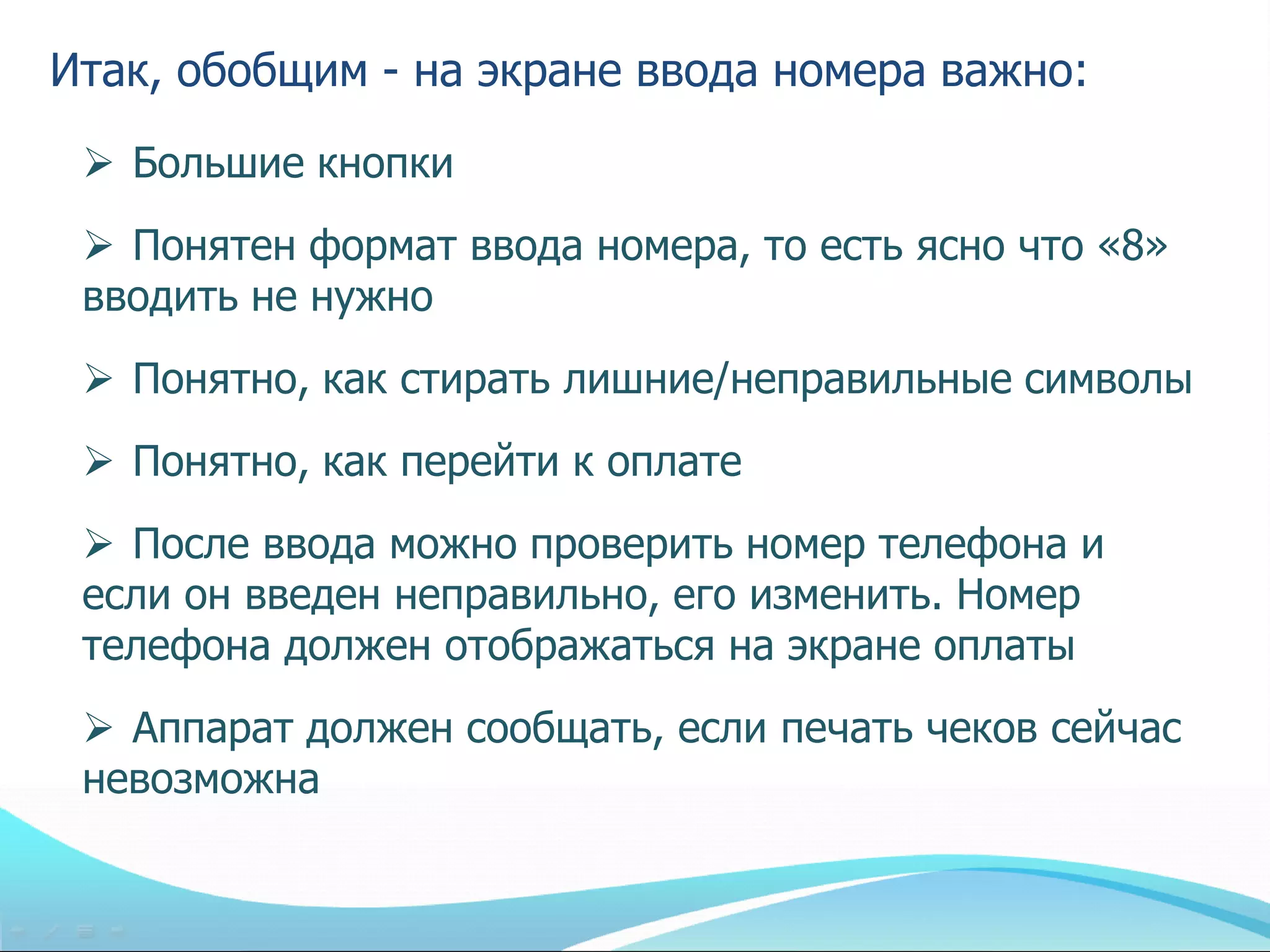 Итак, обобщим - на экране ввода номера важно:
  Большие кнопки
  Понятен формат ввода номера, то есть ясно что «8»
 вводить не нужно
  Понятно, как стирать лишние/неправильные символы
  Понятно, как перейти к оплате
  После ввода можно проверить номер телефона и
 если он введен неправильно, его изменить. Номер
 телефона должен отображаться на экране оплаты
  Аппарат должен сообщать, если печать чеков сейчас
 невозможна
 