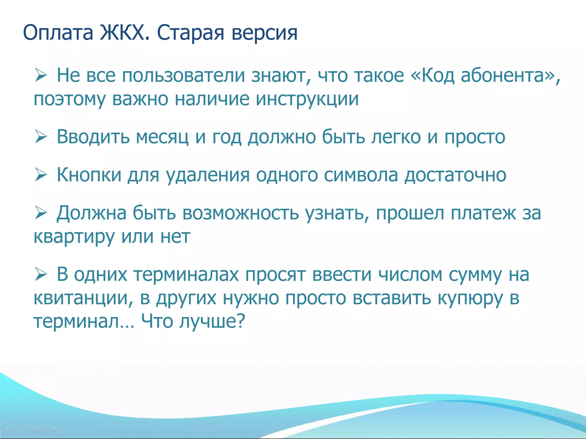 Оплата ЖКХ. Старая версия
 Не все пользователи знают, что такое «Код абонента»,
поэтому важно наличие инструкции
 Вводить месяц и год должно быть легко и просто
 Кнопки для удаления одного символа достаточно
 Должна быть возможность узнать, прошел платеж за
квартиру или нет
 В одних терминалах просят ввести числом сумму на
квитанции, в других нужно просто вставить купюру в
терминал… Что лучше?
 