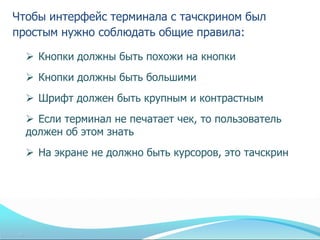 Чтобы интерфейс терминала с тачскрином был
простым нужно соблюдать общие правила:

   Кнопки должны быть похожи на кнопки
   Кнопки должны быть большими
   Шрифт должен быть крупным и контрастным
   Если терминал не печатает чек, то пользователь
  должен об этом знать
   На экране не должно быть курсоров, это тачскрин
 