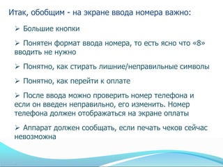 Итак, обобщим - на экране ввода номера важно:
  Большие кнопки
  Понятен формат ввода номера, то есть ясно что «8»
 вводить не нужно
  Понятно, как стирать лишние/неправильные символы
  Понятно, как перейти к оплате
  После ввода можно проверить номер телефона и
 если он введен неправильно, его изменить. Номер
 телефона должен отображаться на экране оплаты
  Аппарат должен сообщать, если печать чеков сейчас
 невозможна
 