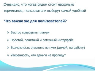 Очевидно, что когда рядом стоит несколько
терминалов, пользователи выберут самый удобный


Что важно же для пользователей?


  Быстро совершить платеж

  Простой, понятный и логичный интерфейс

  Возможность оплатить по пути (домой, на работу)

  Уверенность, что деньги не пропадут
 