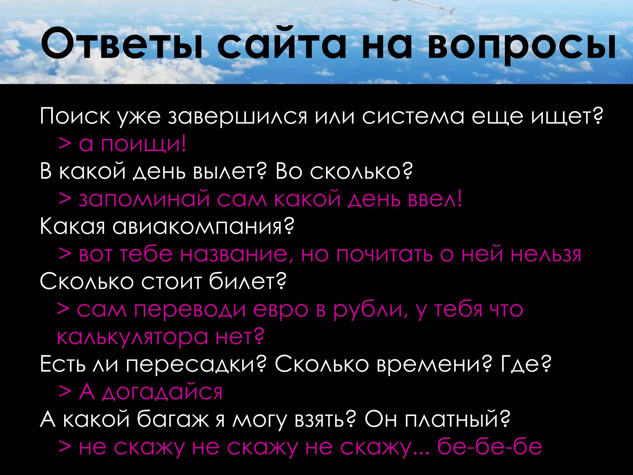 Ответы сайта на вопросы
Поиск уже завершился или система еще ищет?
  > а поищи!
В какой день вылет? Во сколько?
  > запоминай сам какой день ввел!
Какая авиакомпания?
  > вот тебе название, но почитать о ней нельзя
Сколько стоит билет?
  > сам переводи евро в рубли, у тебя что
  калькулятора нет?
Есть ли пересадки? Сколько времени? Где?
  > А догадайся
А какой багаж я могу взять? Он платный?
  > не скажу не скажу не скажу... бе-бе-бе
 