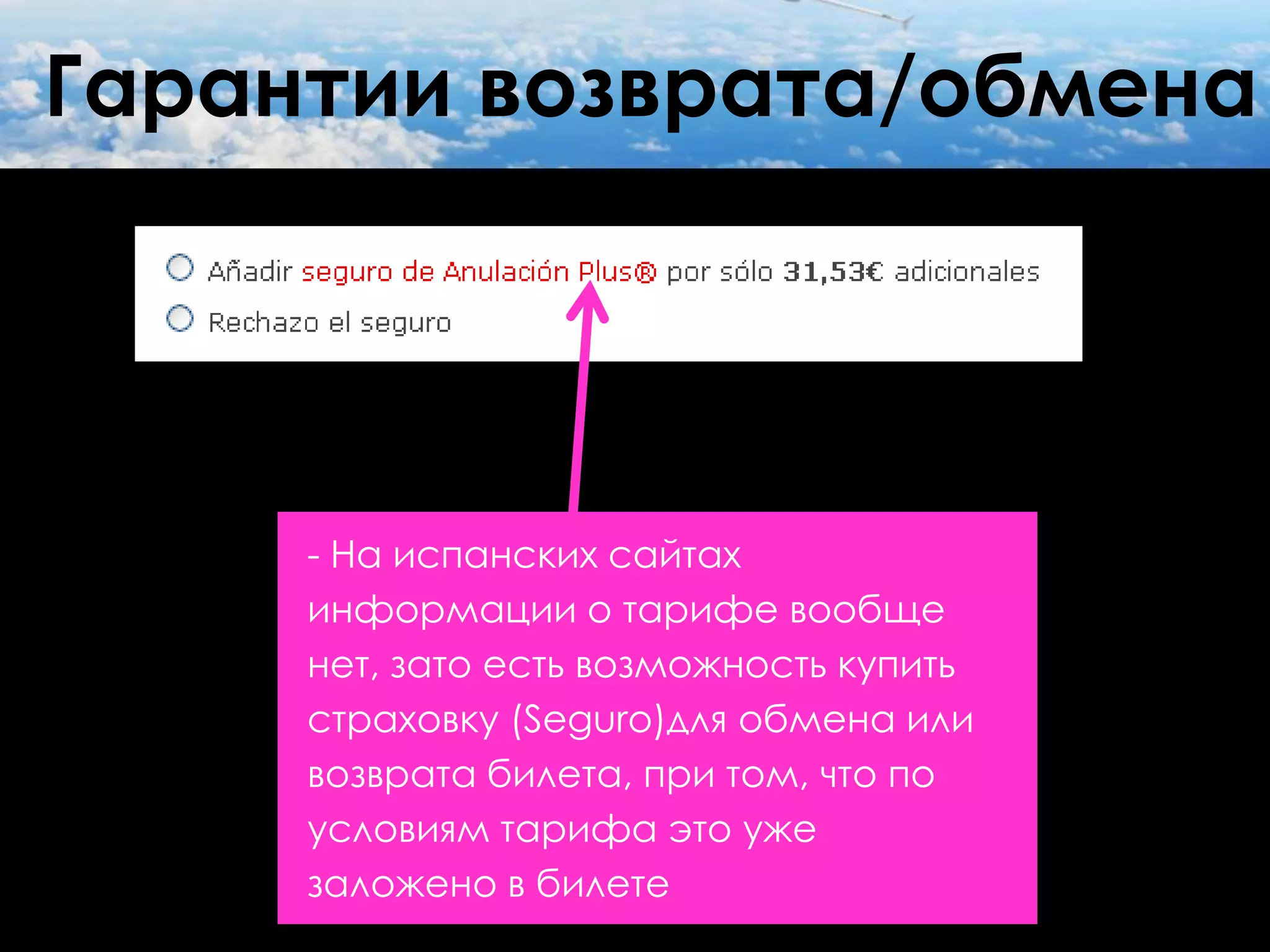 Гарантии возврата/обмена




     - На испанских сайтах
     информации о тарифе вообще
     нет, зато есть возможность купить
     страховку (Seguro)для обмена или
     возврата билета, при том, что по
     условиям тарифа это уже
     заложено в билете
 
