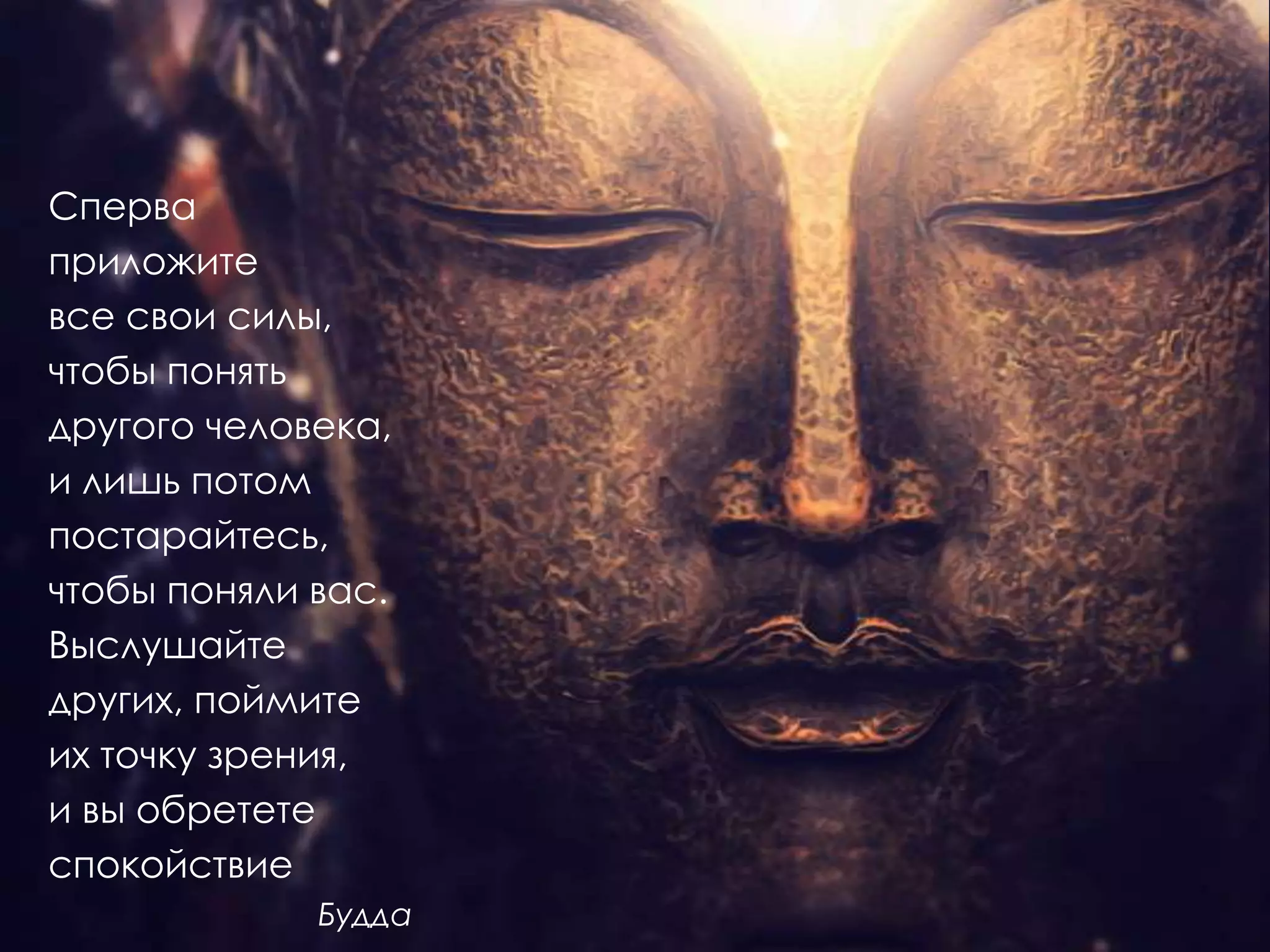 Сперва
приложите
все свои силы,
чтобы понять
другого человека,
и лишь потом
постарайтесь,
чтобы поняли вас.
Выслушайте
других, поймите
их точку зрения,
и вы обретете
спокойствие
             Будда
 