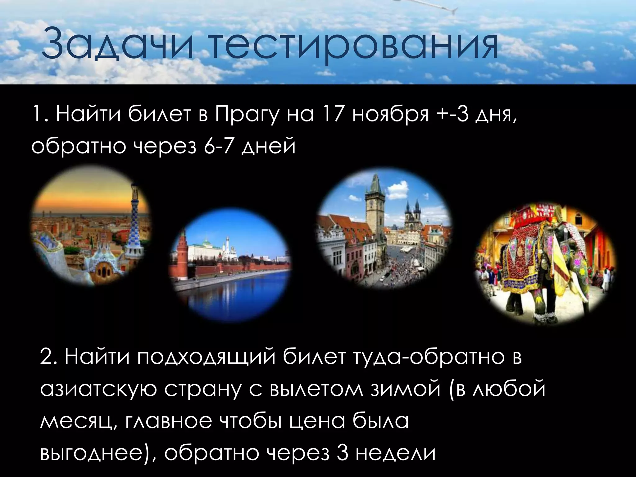 Задачи тестирования
1. Найти билет в Прагу на 17 ноября +-3 дня,
обратно через 6-7 дней




2. Найти подходящий билет туда-обратно в
азиатскую страну с вылетом зимой (в любой
месяц, главное чтобы цена была
выгоднее), обратно через 3 недели
 