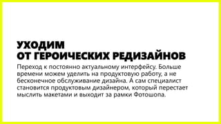 УХОДИМ ОТ ГЕРОИЧЕСКИХ РЕДИЗАЙНОВ 
Переход к постоянно актуальному интерфейсу. Больше времени можем уделить на продуктовую работу, а не бесконечное обслуживание дизайна.При этом специалист становится продуктовым дизайнером, который перестает мыслить макетами и выходит за рамки Фотошопа.  