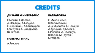 CREDITS 
ДИЗАЙН И ИНТЕРФЕЙС 
РАЗРАБОТКА 
Г.Глечян, Е.Долгов, Д.Осадчук, А.Гладков, П.Скрипкин, А.Кандауров, Е.Ферулев, С.Соловьева, Ю.Ветров 
С.Михальский, К.Ворожейкин, А.Бекбулатов, С.Ножкин, А.Кусимов, Д.Беляев, Е.Иванов, А.Полещук, В.Васин, М.Трусов, Б.Ребров 
ПОВЕРИЛ В НАС 
А.Рожков  