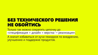 БЕЗ ТЕХНИЧЕСКОГО РЕШЕНИЯ НЕ ОБОЙТИСЬ 
Только так можно сократить цепочку до «спецификация =дизайн =верстка →реализация». 
А значит избавиться от кучи геморроя по внедрению, улучшению и поддержке продуктов.  