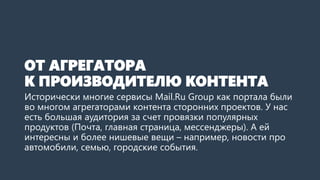 ОТ АГРЕГАТОРАК ПРОИЗВОДИТЕЛЮ КОНТЕНТА 
Исторически, многие сервисы Mail.RuGroup как портала были во многом агрегаторамиконтента сторонних проектов. У нас есть большая аудитория за счет провязкипопулярных продуктов (Почта, главная страница, мессенджеры). А ей интересны и более нишевыевещи –например, новости про автомобили, семью, городские события.  