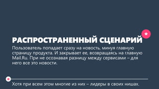 РАСПРОСТРАНЕННЫЙ СЦЕНАРИЙ 
Пользователь попадает сразу на новость, минуя главную страницу продукта. И закрывает ее, возвращаясь на главную Mail.Ru. При этом не осознавая разницу между сервисами – для него все это новости.  