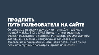 ПРОДЛИТЬПУТЬ ПОЛЬЗОВАТЕЛЯ НА САЙТЕ 
От страницы новости к другому контенту. Для трафика с главной Mail.Ru, SEOи SMM. Выход –многочисленные обвязки релевантного контента. Например, фильмы и актеры для Афиши, болезни и консультации для Здоровья, объявления о подержанных машинах в Авто. Нужно также повышать глубину просмотра и другие показатели.  