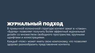 ЖУРНАЛЬНЫЙ ПОДХОД 
В привычной колоночной структуре контент зажат в «стакан». «Бургер» позволяет получить более эффектный журнальный дизайн со множеством свободного пространства, крупными шрифтами и иллюстрациями. 
Каждый «пояс» может иметь свою компоновку, что позволяет здорово разнообразить представление контента.  