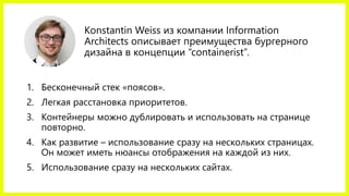Konstantin Weissиз компании Information Architectsописывает преимущества бургерногодизайна в концепции “containerist”. 
1.Бесконечный стек «поясов». 
2.Легкая расстановка приоритетов. 
3.Контейнеры можно дублировать и использовать на странице повторно. 
4.Как развитие –использование сразу на нескольких страницах. Он может иметь нюансы отображения на каждой из них. 
5.Использование сразу на нескольких сайтах.  