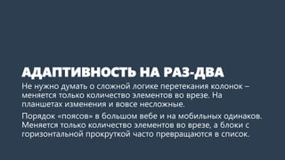 АДАПТИВНОСТЬ НА РАЗ-ДВА 
Не нужно думать о сложной логике перетекания колонок – меняется только количество элементов во врезе. На планшетах изменения и вовсе несложные. 
Порядок «поясов» в большом вебе и на мобильных одинаков. Блоки с горизонтальной прокруткой часто превращаются в список.  