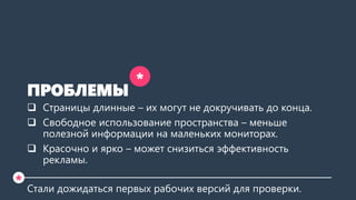 ПРОБЛЕМЫ 
Страницы длинные –их могут не докручивать до конца. 
Свободное использование пространства –меньше полезной информации на маленьких мониторах. 
Красочно и ярко –может снизиться эффективность рекламы. 
Стали дожидаться первых рабочих версий для проверки. 
* 
*  