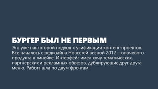 БУРГЕРБЫЛ НЕ ПЕРВЫМ 
Это уже наш второй подход к унификации контент-проектов. Все началось с редизайнаНовостей весной 2012года –это ключевой продукт в линейке. Интерфейс имел кучу тематических, партнерских и рекламных обвесов, а также дублирующие друг друга меню. Работа шла по двум фронтам.  
